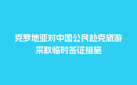 克罗地亚对中国公民赴克旅游采取临时签证措施