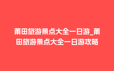 莆田旅游景点大全一日游_莆田旅游景点大全一日游攻略