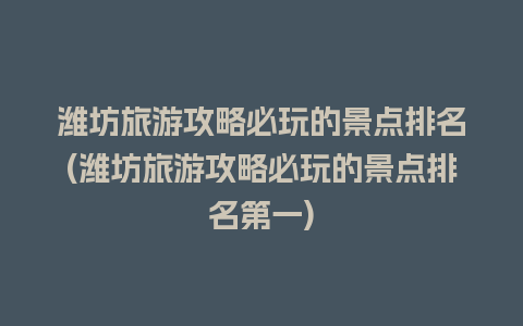 潍坊旅游攻略必玩的景点排名(潍坊旅游攻略必玩的景点排名第一)