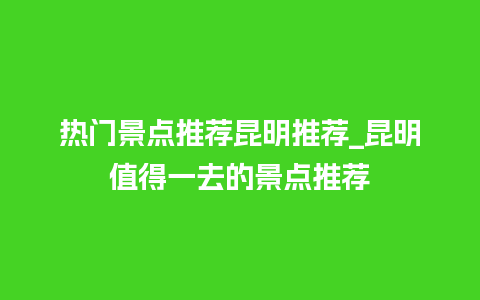 热门景点推荐昆明推荐_昆明值得一去的景点推荐