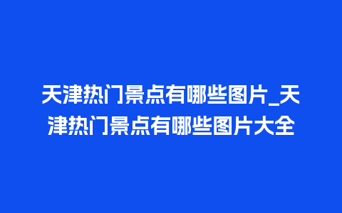 天津热门景点有哪些图片_天津热门景点有哪些图片大全