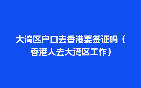 大湾区户口去香港要签证吗（香港人去大湾区工作）