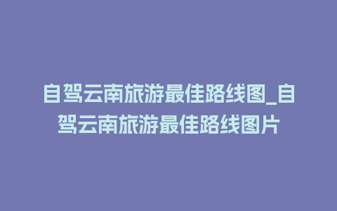 自驾云南旅游最佳路线图_自驾云南旅游最佳路线图片