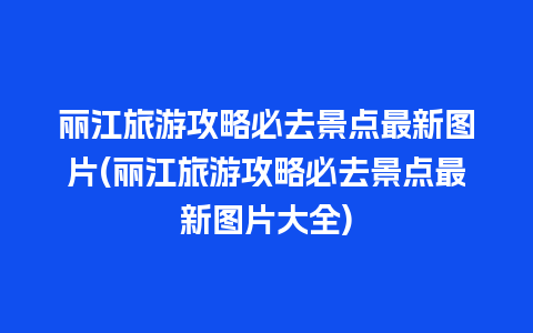 丽江旅游攻略必去景点最新图片(丽江旅游攻略必去景点最新图片大全)