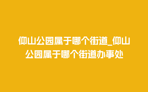 仰山公园属于哪个街道_仰山公园属于哪个街道办事处