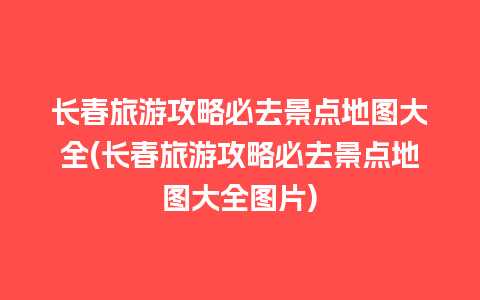 长春旅游攻略必去景点地图大全(长春旅游攻略必去景点地图大全图片)