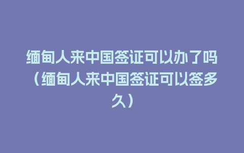 缅甸人来中国签证可以办了吗（缅甸人来中国签证可以签多久）