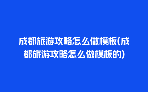 成都旅游攻略怎么做模板(成都旅游攻略怎么做模板的)