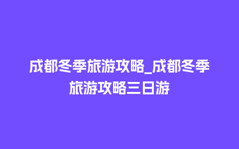 成都冬季旅游攻略_成都冬季旅游攻略三日游