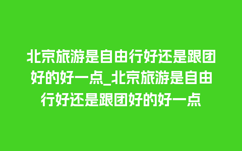 北京旅游是自由行好还是跟团好的好一点_北京旅游是自由行好还是跟团好的好一点