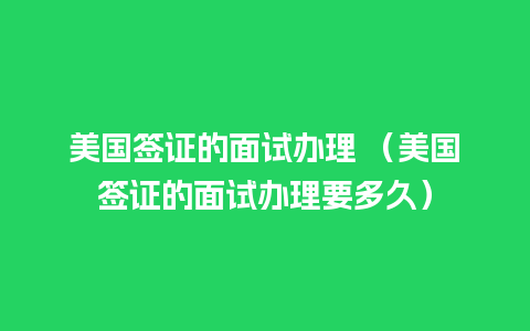 美国签证的面试办理 （美国签证的面试办理要多久）