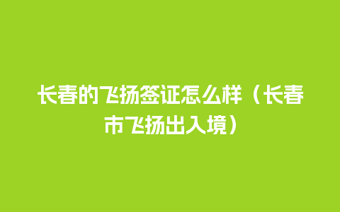 长春的飞扬签证怎么样（长春市飞扬出入境）