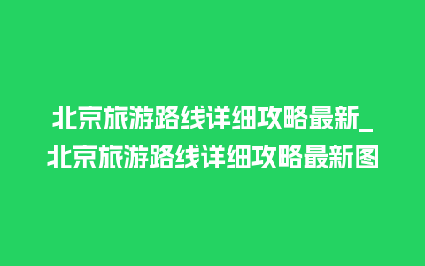 北京旅游路线详细攻略最新_北京旅游路线详细攻略最新图