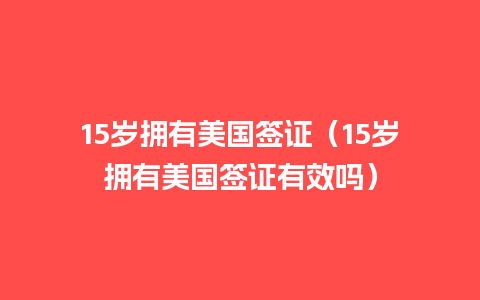 15岁拥有美国签证（15岁拥有美国签证有效吗）