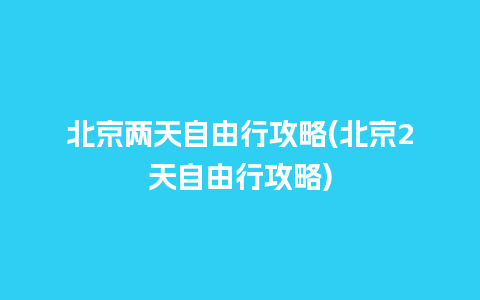 北京两天自由行攻略(北京2天自由行攻略)