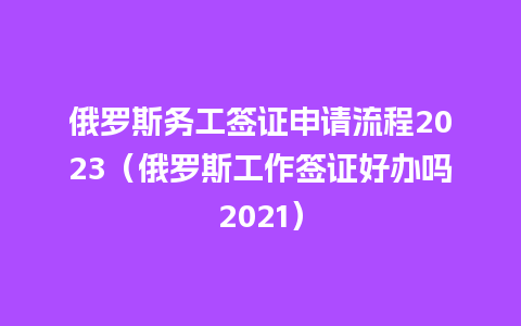 俄罗斯务工签证申请流程2023（俄罗斯工作签证好办吗2021）