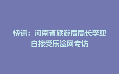 快讯：河南省旅游局局长李亚白接受乐途网专访