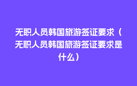 无职人员韩国旅游签证要求（无职人员韩国旅游签证要求是什么）