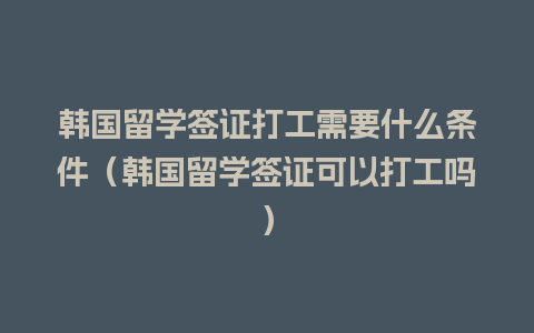 韩国留学签证打工需要什么条件（韩国留学签证可以打工吗）