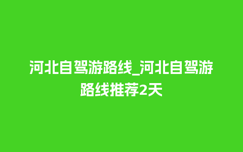 河北自驾游路线_河北自驾游路线推荐2天