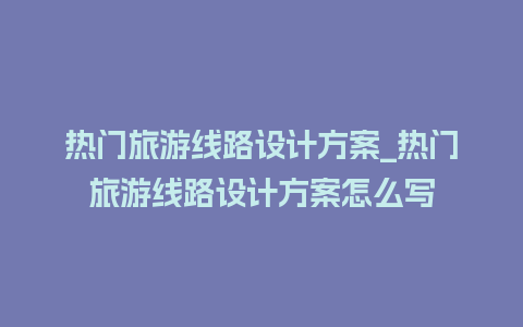 热门旅游线路设计方案_热门旅游线路设计方案怎么写