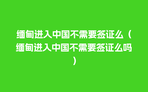 缅甸进入中国不需要签证么（缅甸进入中国不需要签证么吗）