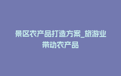 景区农产品打造方案_旅游业带动农产品