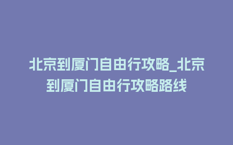 北京到厦门自由行攻略_北京到厦门自由行攻略路线