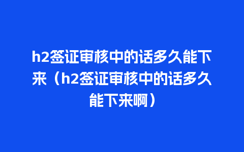 h2签证审核中的话多久能下来（h2签证审核中的话多久能下来啊）