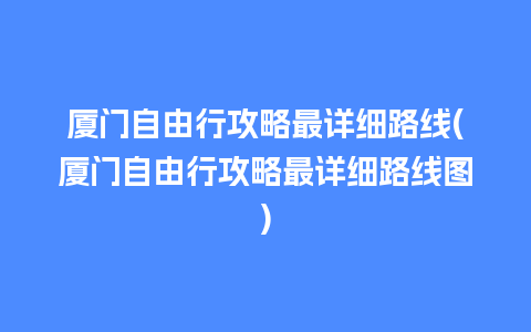 厦门自由行攻略最详细路线(厦门自由行攻略最详细路线图)