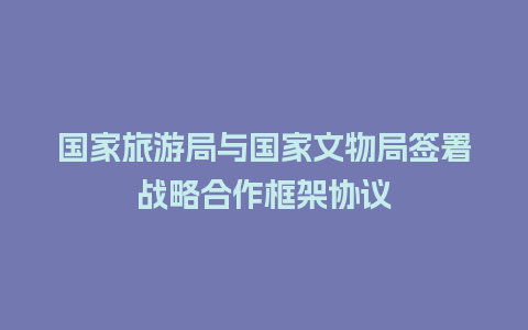 国家旅游局与国家文物局签署战略合作框架协议