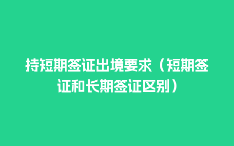 持短期签证出境要求（短期签证和长期签证区别）