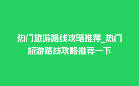 热门旅游路线攻略推荐_热门旅游路线攻略推荐一下