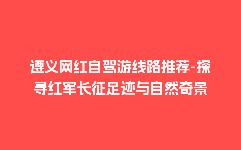 遵义网红自驾游线路推荐-探寻红军长征足迹与自然奇景