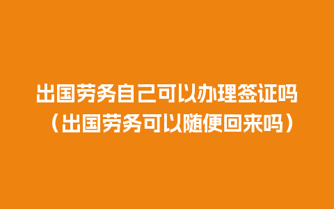 出国劳务自己可以办理签证吗（出国劳务可以随便回来吗）