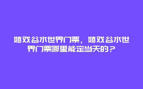 嬉戏谷水世界门票，嬉戏谷水世界门票哪里能定当天的？