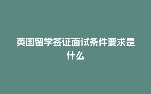 英国留学签证面试条件要求是什么