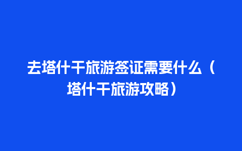 去塔什干旅游签证需要什么（塔什干旅游攻略）