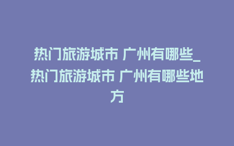 热门旅游城市 广州有哪些_热门旅游城市 广州有哪些地方