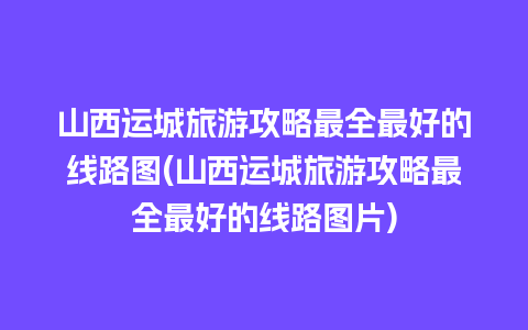 山西运城旅游攻略最全最好的线路图(山西运城旅游攻略最全最好的线路图片)