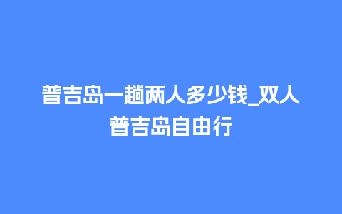 普吉岛一趟两人多少钱_双人普吉岛自由行