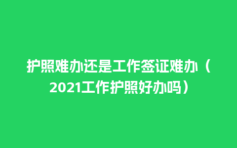 护照难办还是工作签证难办（2021工作护照好办吗）