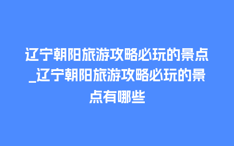 辽宁朝阳旅游攻略必玩的景点_辽宁朝阳旅游攻略必玩的景点有哪些