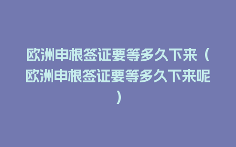 欧洲申根签证要等多久下来（欧洲申根签证要等多久下来呢）