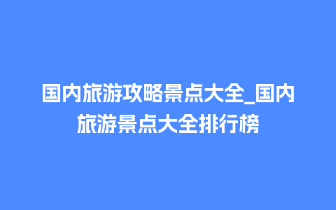 国内旅游攻略景点大全_国内旅游景点大全排行榜