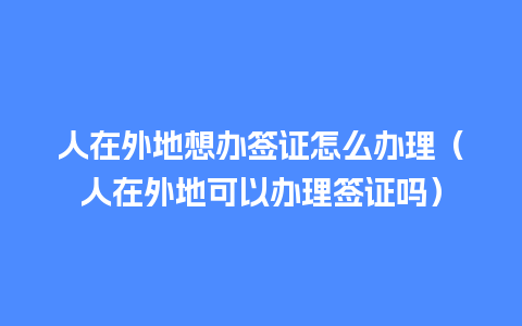 人在外地想办签证怎么办理（人在外地可以办理签证吗）