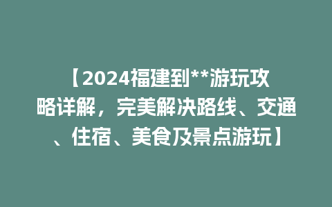 【2024福建到**游玩攻略详解，完美解决路线、交通、住宿、美食及景点游玩】