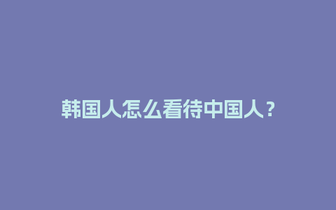 韩国人怎么看待中国人？