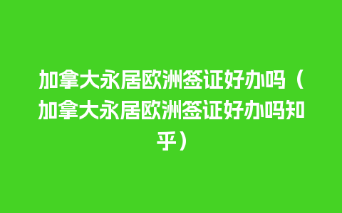 加拿大永居欧洲签证好办吗（加拿大永居欧洲签证好办吗知乎）