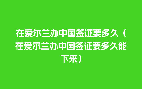 在爱尔兰办中国签证要多久（在爱尔兰办中国签证要多久能下来）